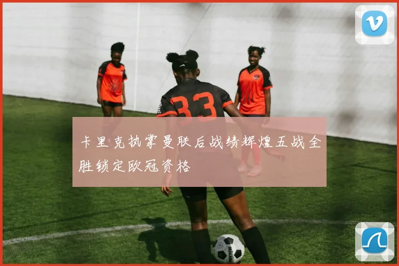 卡里克执掌曼联后战绩辉煌五战全胜锁定欧冠资格