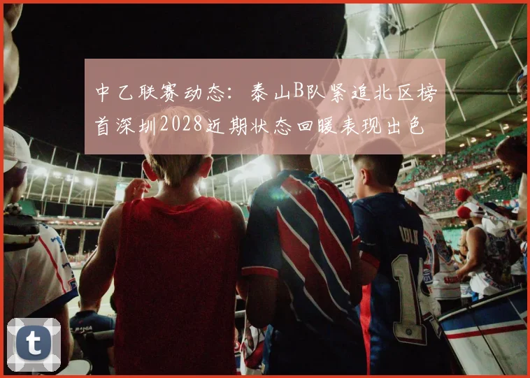 中乙联赛动态：泰山B队紧追北区榜首深圳2028近期状态回暖表现出色