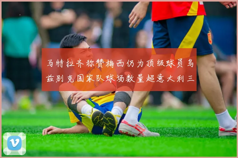 马特拉齐称赞梅西仍为顶级球员乌兹别克国家队球场数量超意大利三倍