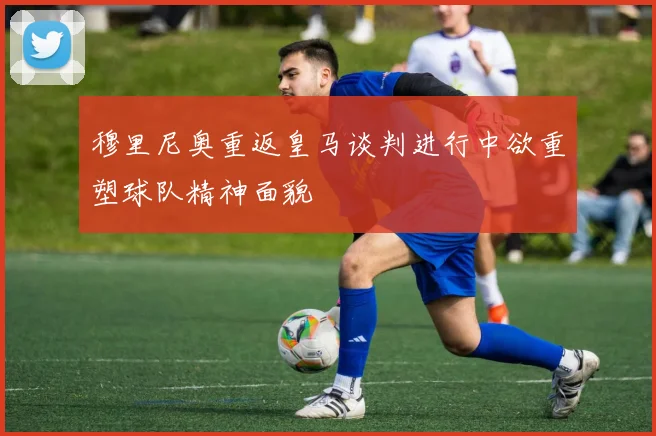 穆里尼奥重返皇马谈判进行中欲重塑球队精神面貌