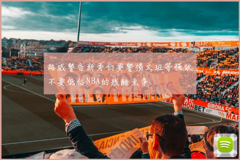 路威警告新秀们要警惕文班等强敌不要低估NBA的残酷竞争