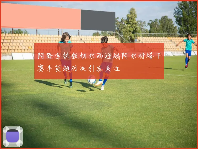 阿隆索执教切尔西迎战阿尔特塔下赛季英超对决引发关注