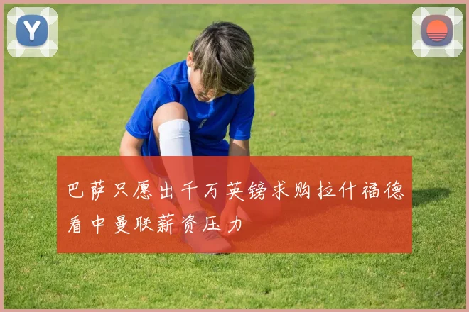 巴萨只愿出千万英镑求购拉什福德看中曼联薪资压力