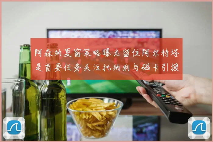 阿森纳夏窗策略曝光留住阿尔特塔是首要任务关注托纳利与磁卡引援动态