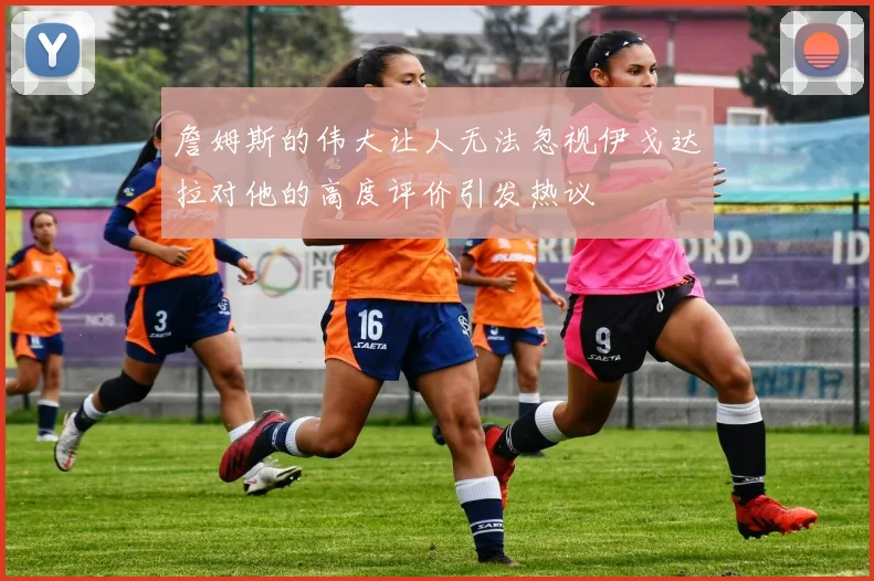 詹姆斯的伟大让人无法忽视伊戈达拉对他的高度评价引发热议