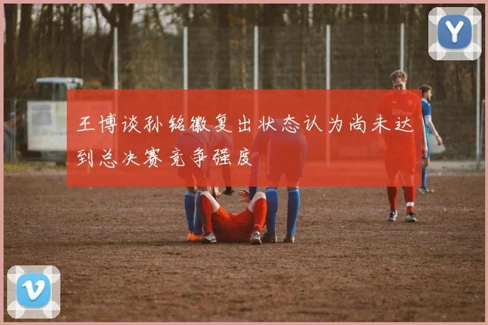 王博谈孙铭徽复出状态认为尚未达到总决赛竞争强度
