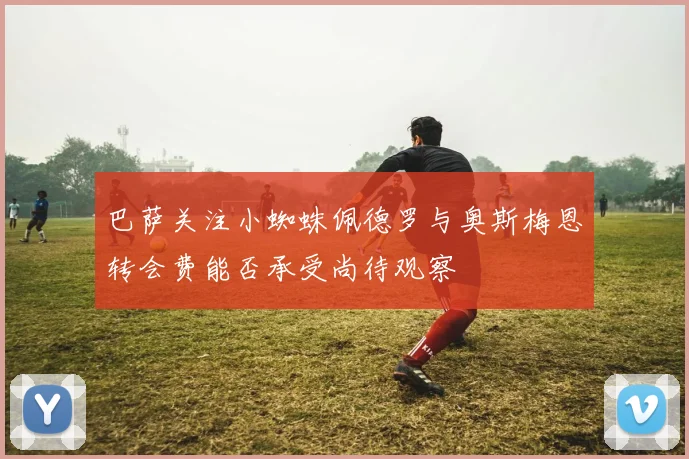 巴萨关注小蜘蛛佩德罗与奥斯梅恩转会费能否承受尚待观察