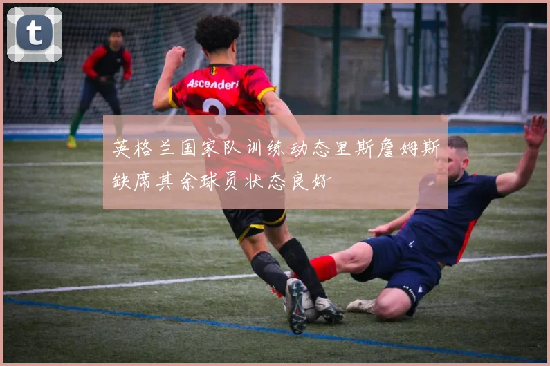 英格兰国家队训练动态里斯詹姆斯缺席其余球员状态良好