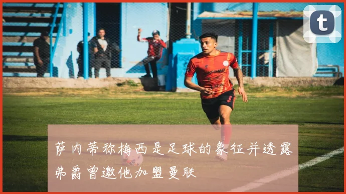 萨内蒂称梅西是足球的象征并透露弗爵曾邀他加盟曼联