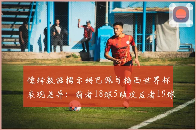 德转数据揭示姆巴佩与梅西世界杯表现差异：前者18球5助攻后者19球8助攻