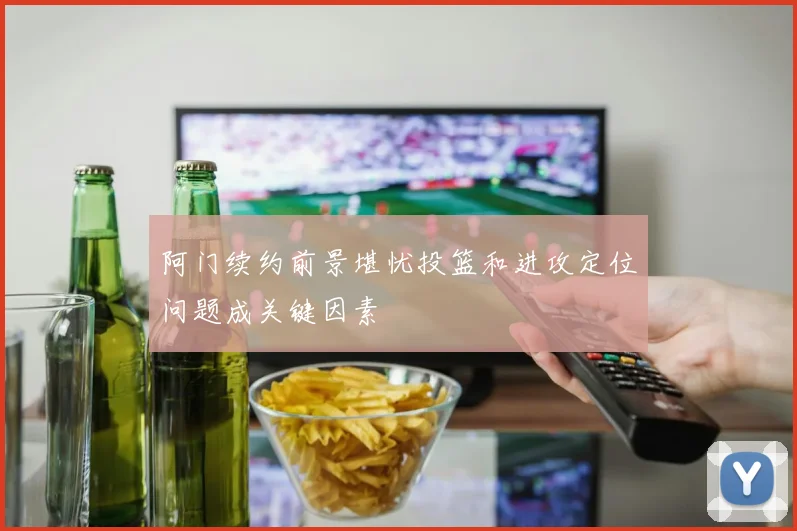 阿门续约前景堪忧投篮和进攻定位问题成关键因素