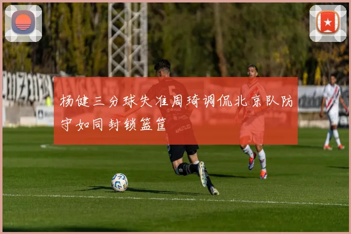 杨健三分球失准周琦调侃北京队防守如同封锁篮筐